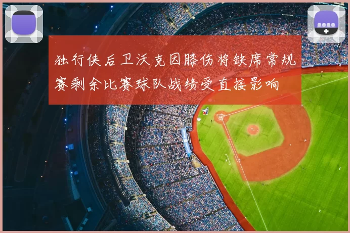 独行侠后卫沃克因膝伤将缺席常规赛剩余比赛球队战绩受直接影响