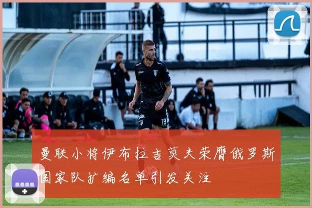 曼联小将伊布拉吉莫夫荣膺俄罗斯国家队扩编名单引发关注
