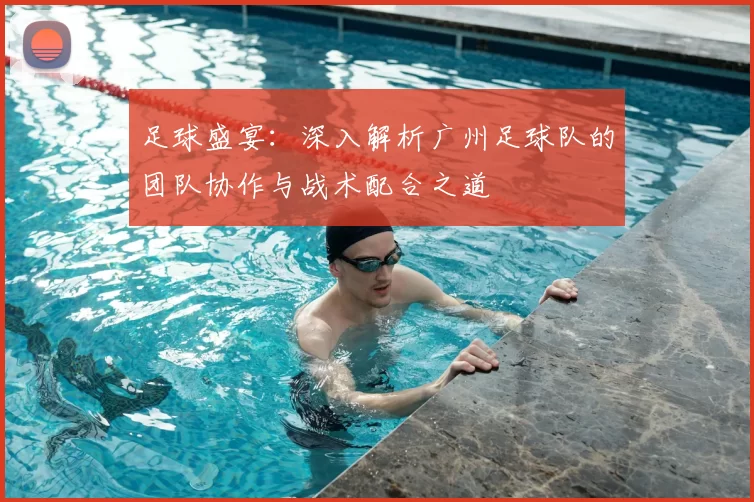 足球盛宴：深入解析广州足球队的团队协作与战术配合之道