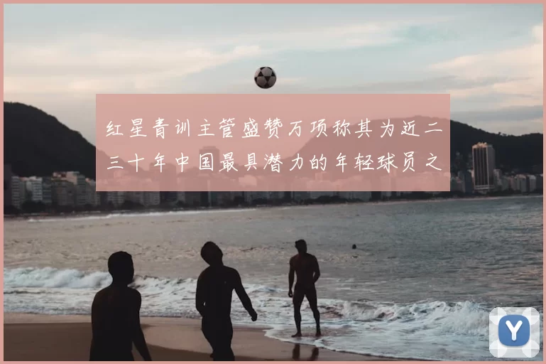 红星青训主管盛赞万项称其为近二三十年中国最具潜力的年轻球员之一