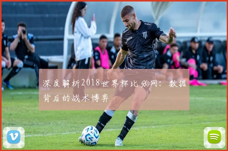 深度解析2018世界杯比分网:数据背后的战术博弈