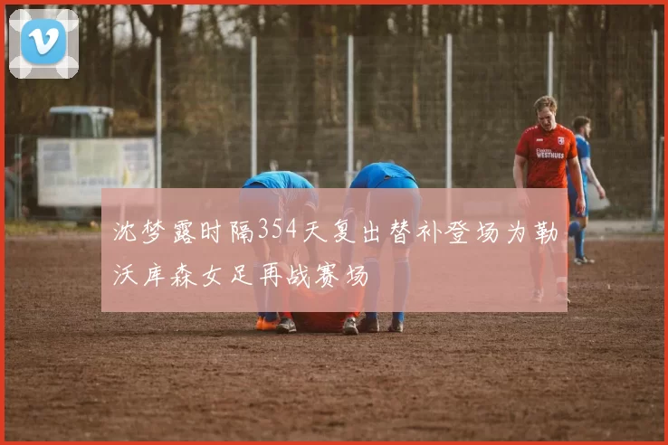 沈梦露时隔354天复出替补登场为勒沃库森女足再战赛场