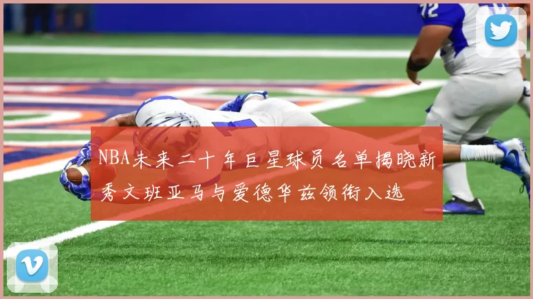 NBA未来二十年巨星球员名单揭晓新秀文班亚马与爱德华兹领衔入选