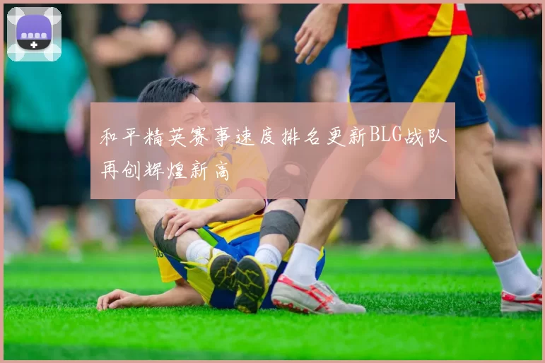 和平精英赛事速度排名更新BLG战队再创辉煌新高