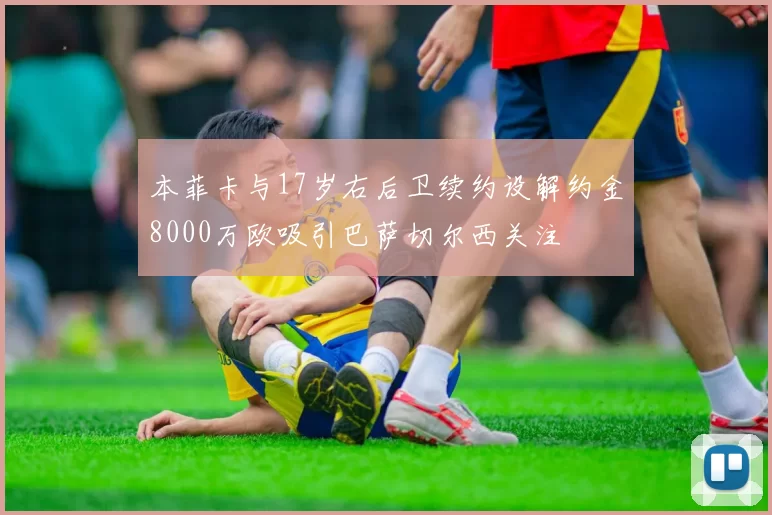 本菲卡与17岁右后卫续约设解约金8000万欧吸引巴萨切尔西关注