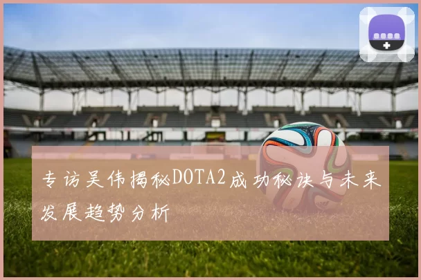 专访吴伟揭秘DOTA2成功秘诀与未来发展趋势分析