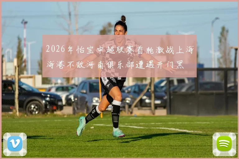 2026年怡宝中超联赛首轮激战上海海港不敌河南俱乐部遭遇开门黑