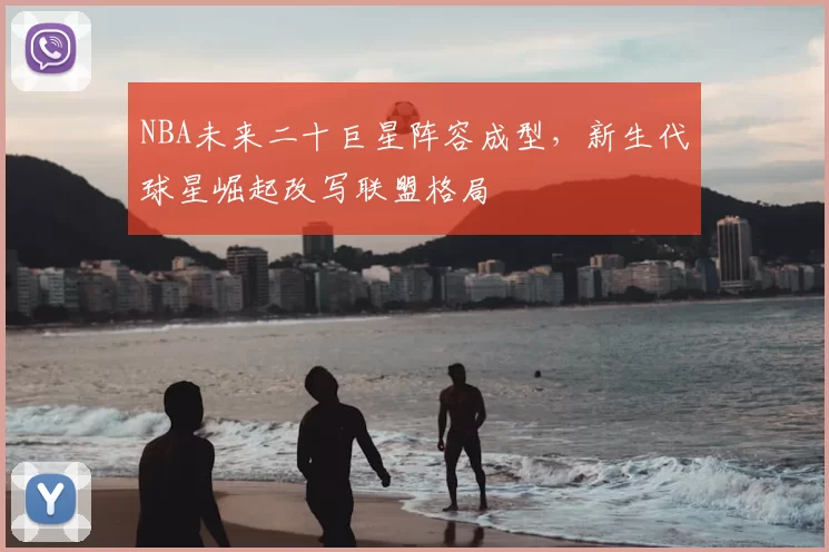NBA未来二十巨星阵容成型,新生代球星崛起改写联盟格局