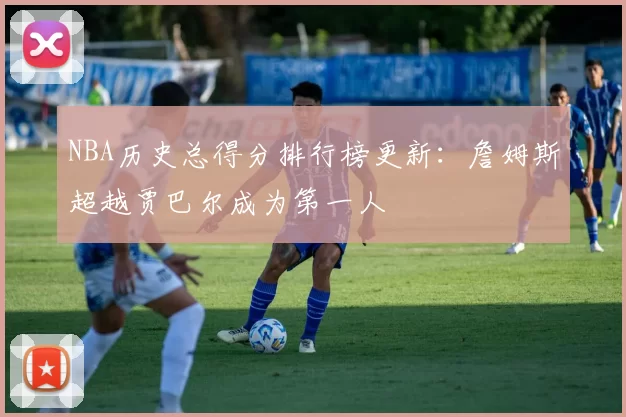 NBA历史总得分排行榜更新:詹姆斯超越贾巴尔成为第一人