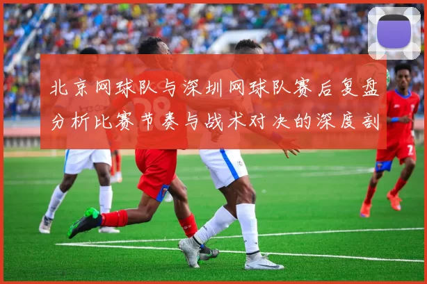 北京网球队与深圳网球队赛后复盘分析比赛节奏与战术对决的深度剖析