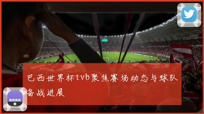 巴西世界杯tvb聚焦赛场动态与球队备战进展