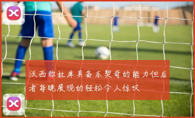 沃西称杜库具备东契奇的能力但后者每晚展现的轻松令人惊叹