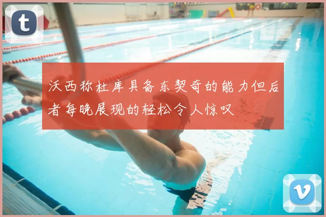 沃西称杜库具备东契奇的能力但后者每晚展现的轻松令人惊叹