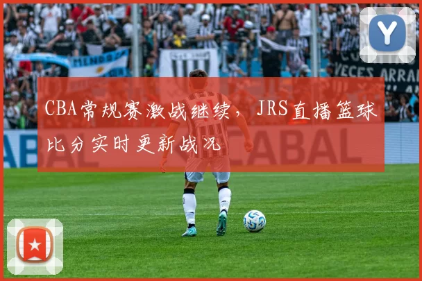 CBA常规赛激战继续,JRS直播篮球比分实时更新战况