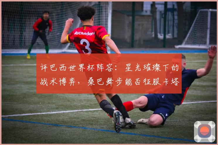 评巴西世界杯阵容:星光璀璨下的战术博弈,桑巴舞步能否征服卡塔尔?
