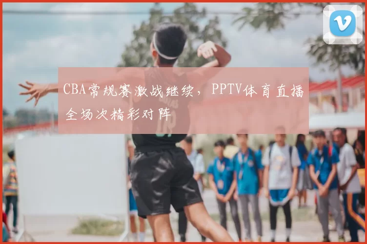 CBA常规赛激战继续，PPTV体育直播全场次精彩对阵