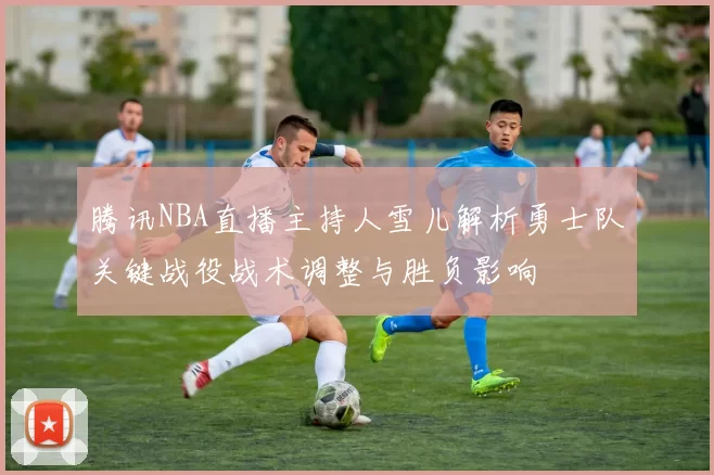腾讯NBA直播主持人雪儿解析勇士队关键战役战术调整与胜负影响