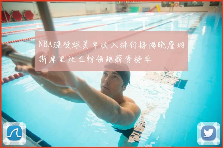 NBA现役球员年收入排行榜揭晓詹姆斯库里杜兰特领跑薪资榜单