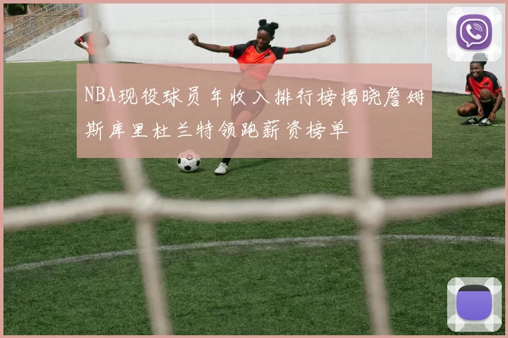 NBA现役球员年收入排行榜揭晓詹姆斯库里杜兰特领跑薪资榜单