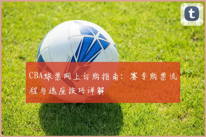 CBA球票网上订购指南:赛季购票流程与选座技巧详解