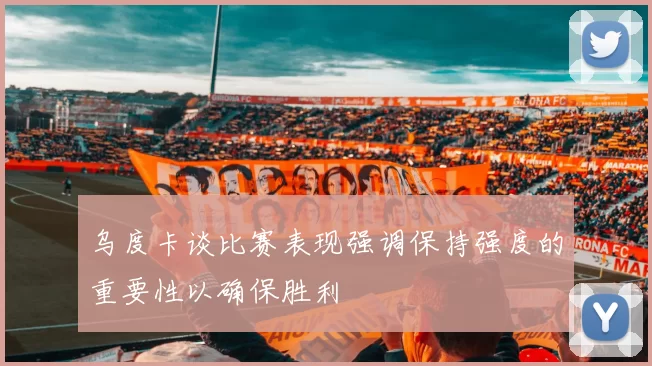 乌度卡谈比赛表现强调保持强度的重要性以确保胜利