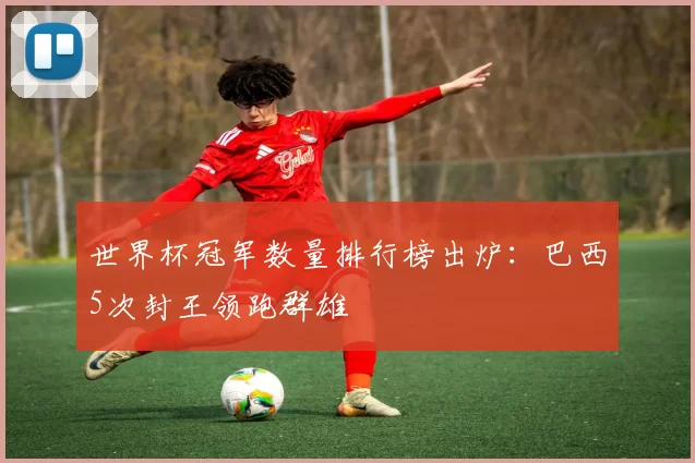 世界杯冠军数量排行榜出炉:巴西5次封王领跑群雄