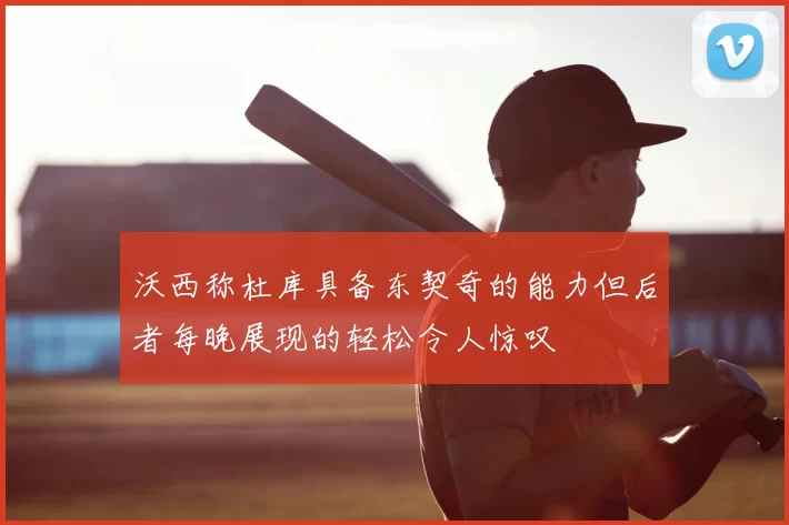 沃西称杜库具备东契奇的能力但后者每晚展现的轻松令人惊叹