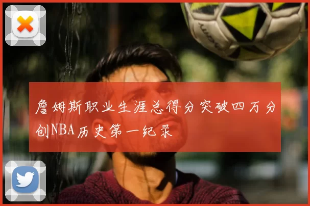 詹姆斯职业生涯总得分突破四万分创NBA历史第一纪录