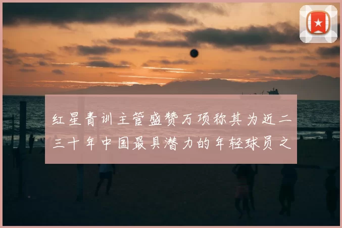 红星青训主管盛赞万项称其为近二三十年中国最具潜力的年轻球员之一