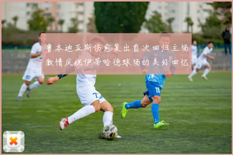 鲁本迪亚斯伤愈复出首次回归主场激情庆祝伊蒂哈德球场的美好回忆