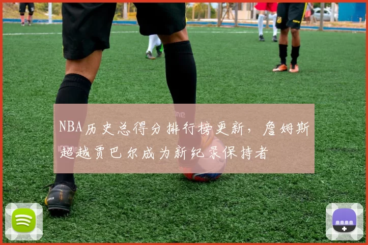 NBA历史总得分排行榜更新,詹姆斯超越贾巴尔成为新纪录保持者