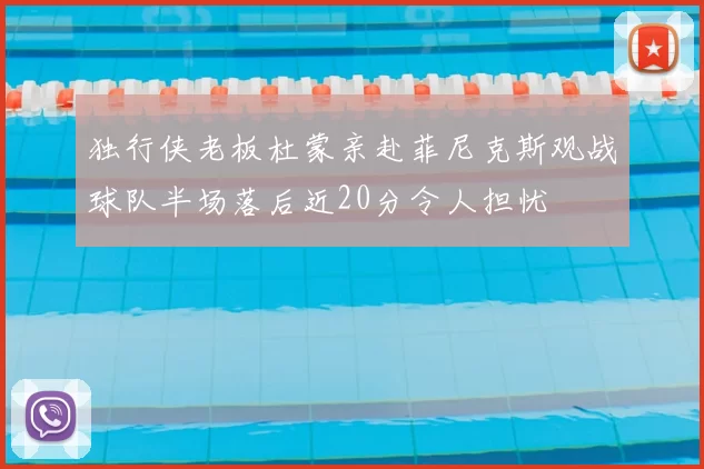 独行侠老板杜蒙亲赴菲尼克斯观战球队半场落后近20分令人担忧