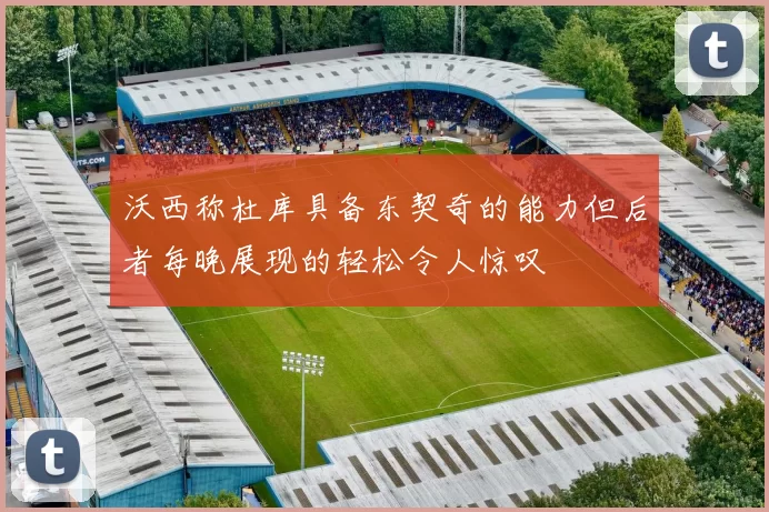 沃西称杜库具备东契奇的能力但后者每晚展现的轻松令人惊叹